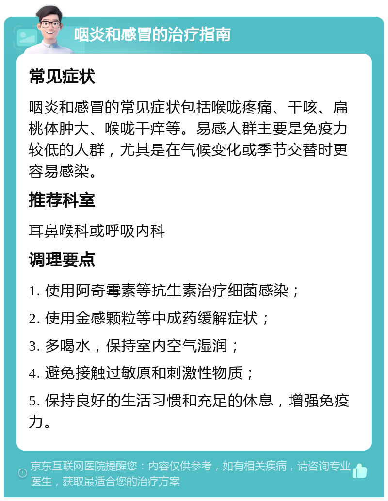 咽炎和感冒的治疗指南 常见症状 咽炎和感冒的常见症状包括喉咙疼痛、干咳、扁桃体肿大、喉咙干痒等。易感人群主要是免疫力较低的人群，尤其是在气候变化或季节交替时更容易感染。 推荐科室 耳鼻喉科或呼吸内科 调理要点 1. 使用阿奇霉素等抗生素治疗细菌感染； 2. 使用金感颗粒等中成药缓解症状； 3. 多喝水，保持室内空气湿润； 4. 避免接触过敏原和刺激性物质； 5. 保持良好的生活习惯和充足的休息，增强免疫力。