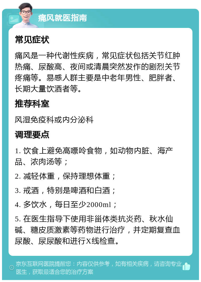 痛风就医指南 常见症状 痛风是一种代谢性疾病，常见症状包括关节红肿热痛、尿酸高、夜间或清晨突然发作的剧烈关节疼痛等。易感人群主要是中老年男性、肥胖者、长期大量饮酒者等。 推荐科室 风湿免疫科或内分泌科 调理要点 1. 饮食上避免高嘌呤食物，如动物内脏、海产品、浓肉汤等； 2. 减轻体重，保持理想体重； 3. 戒酒，特别是啤酒和白酒； 4. 多饮水，每日至少2000ml； 5. 在医生指导下使用非甾体类抗炎药、秋水仙碱、糖皮质激素等药物进行治疗，并定期复查血尿酸、尿尿酸和进行X线检查。