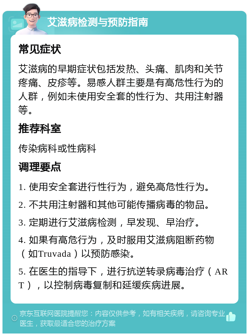 艾滋病检测与预防指南 常见症状 艾滋病的早期症状包括发热、头痛、肌肉和关节疼痛、皮疹等。易感人群主要是有高危性行为的人群，例如未使用安全套的性行为、共用注射器等。 推荐科室 传染病科或性病科 调理要点 1. 使用安全套进行性行为，避免高危性行为。 2. 不共用注射器和其他可能传播病毒的物品。 3. 定期进行艾滋病检测，早发现、早治疗。 4. 如果有高危行为，及时服用艾滋病阻断药物（如Truvada）以预防感染。 5. 在医生的指导下，进行抗逆转录病毒治疗（ART），以控制病毒复制和延缓疾病进展。