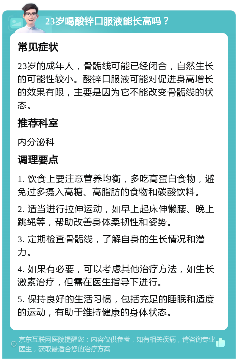 23岁喝酸锌口服液能长高吗？ 常见症状 23岁的成年人，骨骺线可能已经闭合，自然生长的可能性较小。酸锌口服液可能对促进身高增长的效果有限，主要是因为它不能改变骨骺线的状态。 推荐科室 内分泌科 调理要点 1. 饮食上要注意营养均衡，多吃高蛋白食物，避免过多摄入高糖、高脂肪的食物和碳酸饮料。 2. 适当进行拉伸运动，如早上起床伸懒腰、晚上跳绳等，帮助改善身体柔韧性和姿势。 3. 定期检查骨骺线，了解自身的生长情况和潜力。 4. 如果有必要，可以考虑其他治疗方法，如生长激素治疗，但需在医生指导下进行。 5. 保持良好的生活习惯，包括充足的睡眠和适度的运动，有助于维持健康的身体状态。