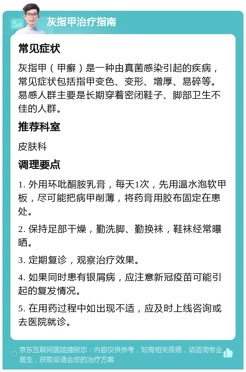 灰指甲治疗指南 常见症状 灰指甲（甲癣）是一种由真菌感染引起的疾病，常见症状包括指甲变色、变形、增厚、易碎等。易感人群主要是长期穿着密闭鞋子、脚部卫生不佳的人群。 推荐科室 皮肤科 调理要点 1. 外用环吡酮胺乳膏，每天1次，先用温水泡软甲板，尽可能把病甲削薄，将药膏用胶布固定在患处。 2. 保持足部干燥，勤洗脚、勤换袜，鞋袜经常曝晒。 3. 定期复诊，观察治疗效果。 4. 如果同时患有银屑病，应注意新冠疫苗可能引起的复发情况。 5. 在用药过程中如出现不适，应及时上线咨询或去医院就诊。