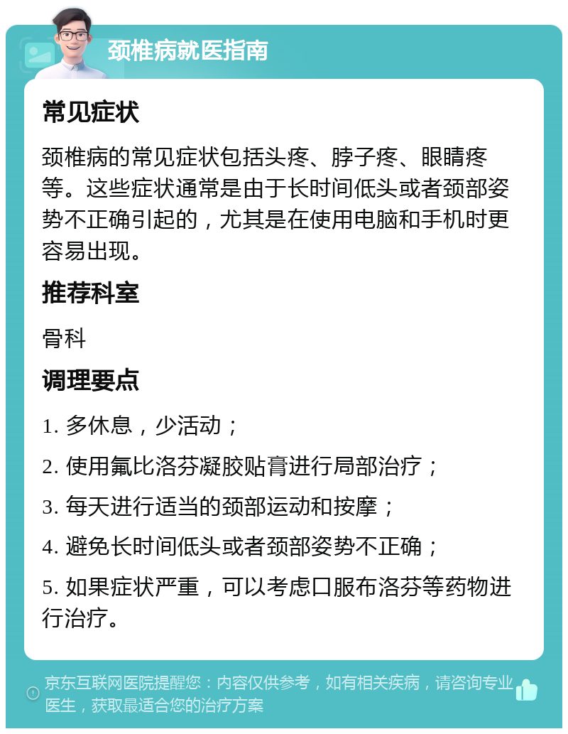 颈椎病就医指南 常见症状 颈椎病的常见症状包括头疼、脖子疼、眼睛疼等。这些症状通常是由于长时间低头或者颈部姿势不正确引起的，尤其是在使用电脑和手机时更容易出现。 推荐科室 骨科 调理要点 1. 多休息，少活动； 2. 使用氟比洛芬凝胶贴膏进行局部治疗； 3. 每天进行适当的颈部运动和按摩； 4. 避免长时间低头或者颈部姿势不正确； 5. 如果症状严重，可以考虑口服布洛芬等药物进行治疗。