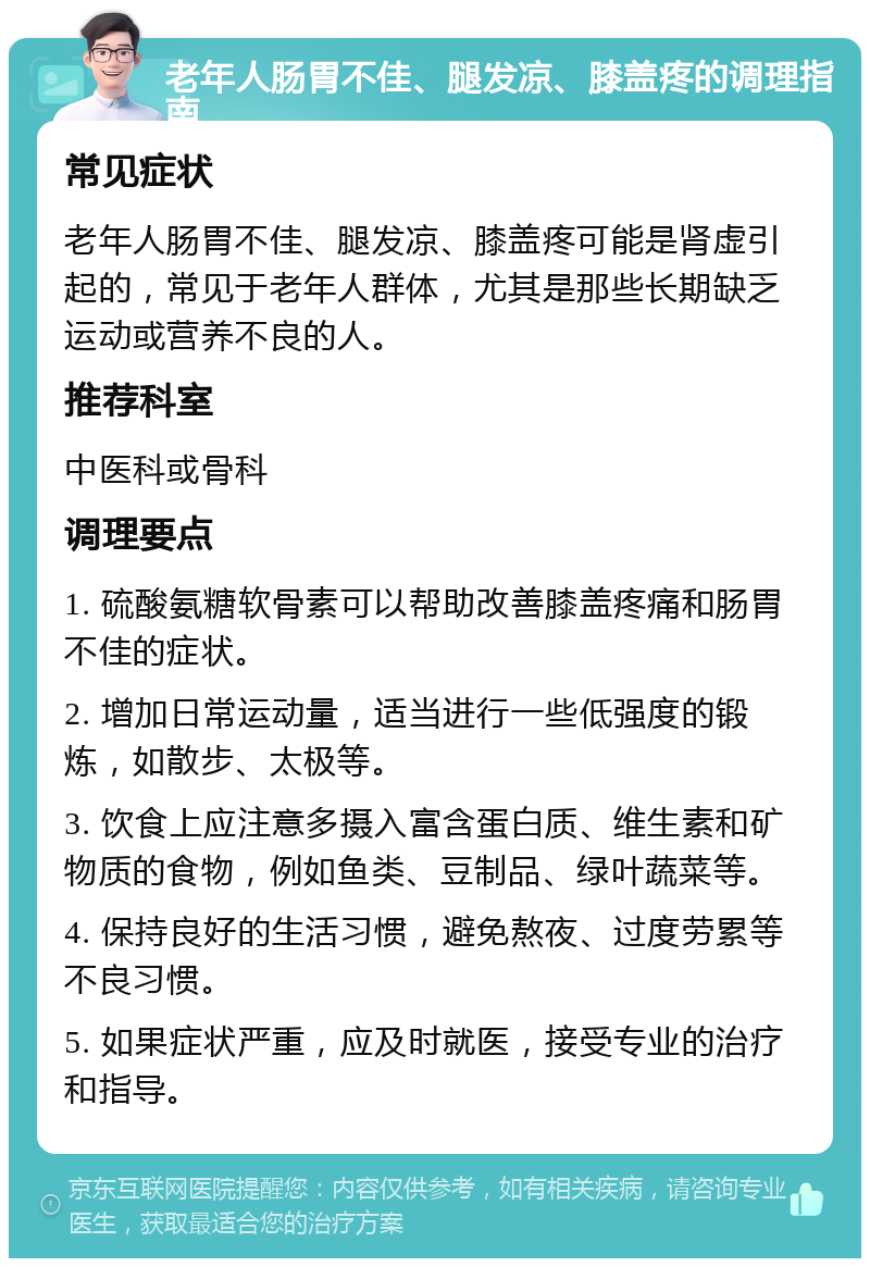 老年人肠胃不佳、腿发凉、膝盖疼的调理指南 常见症状 老年人肠胃不佳、腿发凉、膝盖疼可能是肾虚引起的，常见于老年人群体，尤其是那些长期缺乏运动或营养不良的人。 推荐科室 中医科或骨科 调理要点 1. 硫酸氨糖软骨素可以帮助改善膝盖疼痛和肠胃不佳的症状。 2. 增加日常运动量，适当进行一些低强度的锻炼，如散步、太极等。 3. 饮食上应注意多摄入富含蛋白质、维生素和矿物质的食物，例如鱼类、豆制品、绿叶蔬菜等。 4. 保持良好的生活习惯，避免熬夜、过度劳累等不良习惯。 5. 如果症状严重，应及时就医，接受专业的治疗和指导。