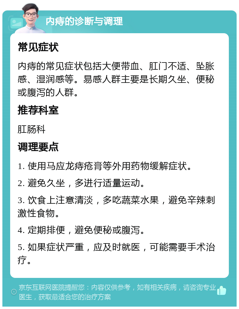 内痔的诊断与调理 常见症状 内痔的常见症状包括大便带血、肛门不适、坠胀感、湿润感等。易感人群主要是长期久坐、便秘或腹泻的人群。 推荐科室 肛肠科 调理要点 1. 使用马应龙痔疮膏等外用药物缓解症状。 2. 避免久坐，多进行适量运动。 3. 饮食上注意清淡，多吃蔬菜水果，避免辛辣刺激性食物。 4. 定期排便，避免便秘或腹泻。 5. 如果症状严重，应及时就医，可能需要手术治疗。