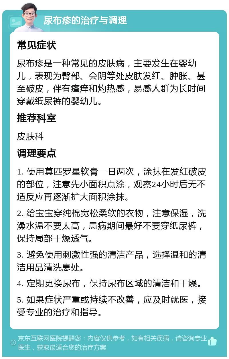 尿布疹的治疗与调理 常见症状 尿布疹是一种常见的皮肤病，主要发生在婴幼儿，表现为臀部、会阴等处皮肤发红、肿胀、甚至破皮，伴有瘙痒和灼热感，易感人群为长时间穿戴纸尿裤的婴幼儿。 推荐科室 皮肤科 调理要点 1. 使用莫匹罗星软膏一日两次，涂抹在发红破皮的部位，注意先小面积点涂，观察24小时后无不适反应再逐渐扩大面积涂抹。 2. 给宝宝穿纯棉宽松柔软的衣物，注意保湿，洗澡水温不要太高，患病期间最好不要穿纸尿裤，保持局部干燥透气。 3. 避免使用刺激性强的清洁产品，选择温和的清洁用品清洗患处。 4. 定期更换尿布，保持尿布区域的清洁和干燥。 5. 如果症状严重或持续不改善，应及时就医，接受专业的治疗和指导。