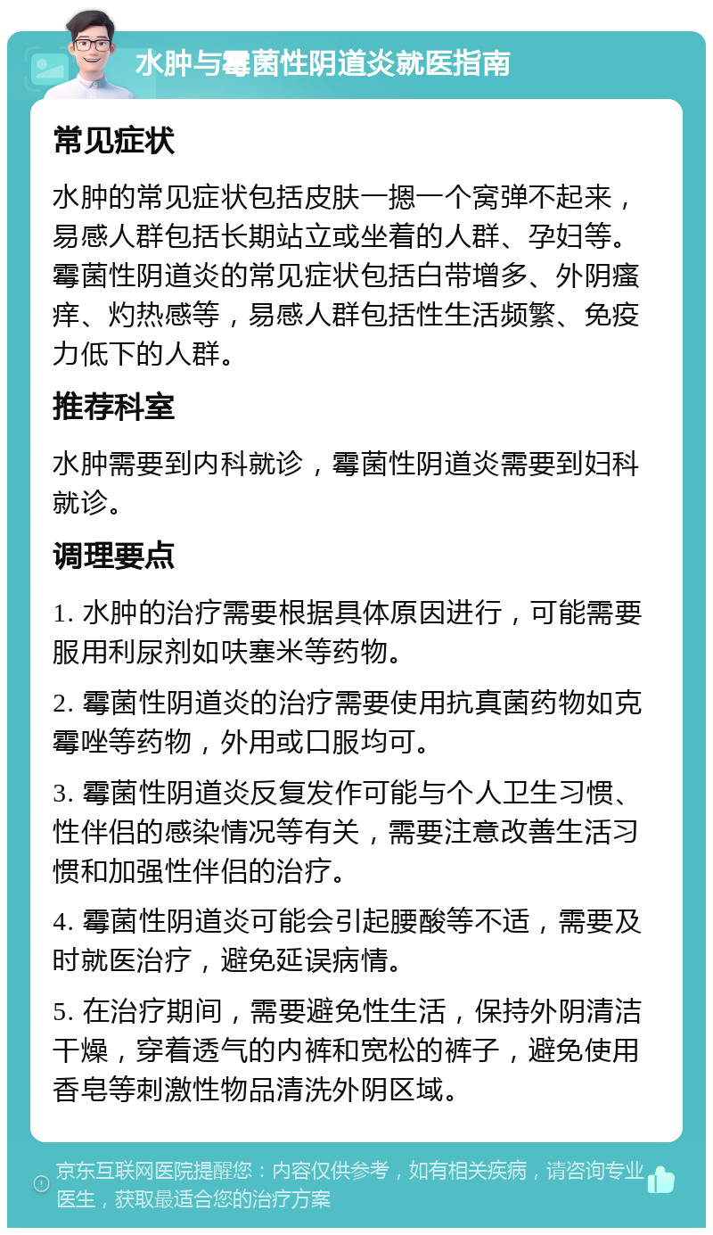 水肿与霉菌性阴道炎就医指南 常见症状 水肿的常见症状包括皮肤一摁一个窝弹不起来，易感人群包括长期站立或坐着的人群、孕妇等。霉菌性阴道炎的常见症状包括白带增多、外阴瘙痒、灼热感等，易感人群包括性生活频繁、免疫力低下的人群。 推荐科室 水肿需要到内科就诊，霉菌性阴道炎需要到妇科就诊。 调理要点 1. 水肿的治疗需要根据具体原因进行，可能需要服用利尿剂如呋塞米等药物。 2. 霉菌性阴道炎的治疗需要使用抗真菌药物如克霉唑等药物，外用或口服均可。 3. 霉菌性阴道炎反复发作可能与个人卫生习惯、性伴侣的感染情况等有关，需要注意改善生活习惯和加强性伴侣的治疗。 4. 霉菌性阴道炎可能会引起腰酸等不适，需要及时就医治疗，避免延误病情。 5. 在治疗期间，需要避免性生活，保持外阴清洁干燥，穿着透气的内裤和宽松的裤子，避免使用香皂等刺激性物品清洗外阴区域。