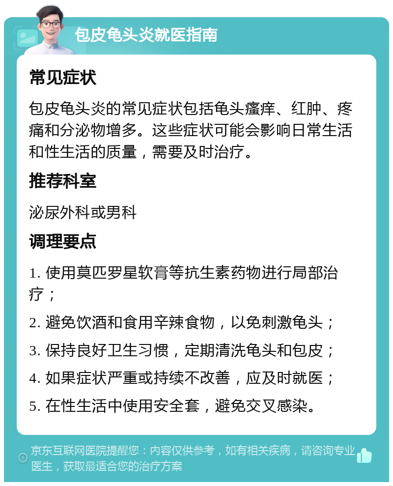 包皮龟头炎就医指南 常见症状 包皮龟头炎的常见症状包括龟头瘙痒、红肿、疼痛和分泌物增多。这些症状可能会影响日常生活和性生活的质量，需要及时治疗。 推荐科室 泌尿外科或男科 调理要点 1. 使用莫匹罗星软膏等抗生素药物进行局部治疗； 2. 避免饮酒和食用辛辣食物，以免刺激龟头； 3. 保持良好卫生习惯，定期清洗龟头和包皮； 4. 如果症状严重或持续不改善，应及时就医； 5. 在性生活中使用安全套，避免交叉感染。