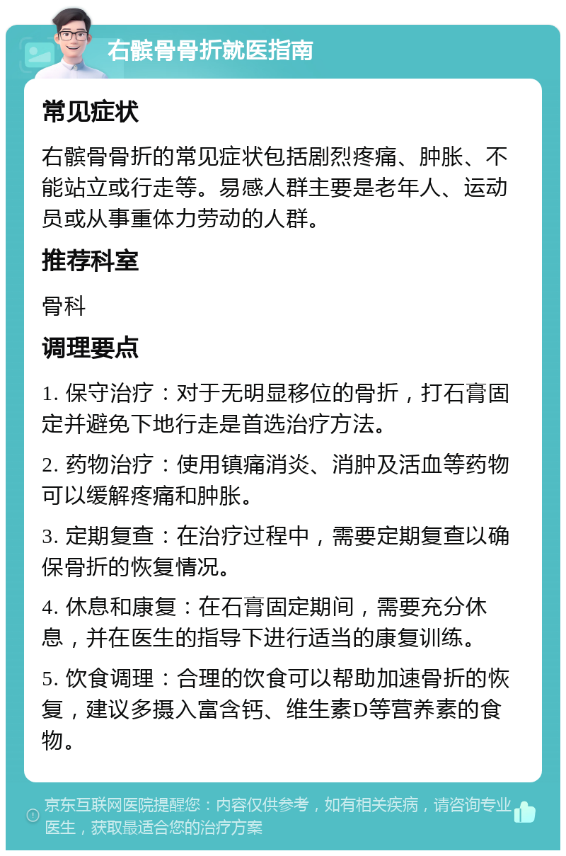 右髌骨骨折就医指南 常见症状 右髌骨骨折的常见症状包括剧烈疼痛、肿胀、不能站立或行走等。易感人群主要是老年人、运动员或从事重体力劳动的人群。 推荐科室 骨科 调理要点 1. 保守治疗：对于无明显移位的骨折，打石膏固定并避免下地行走是首选治疗方法。 2. 药物治疗：使用镇痛消炎、消肿及活血等药物可以缓解疼痛和肿胀。 3. 定期复查：在治疗过程中，需要定期复查以确保骨折的恢复情况。 4. 休息和康复：在石膏固定期间，需要充分休息，并在医生的指导下进行适当的康复训练。 5. 饮食调理：合理的饮食可以帮助加速骨折的恢复，建议多摄入富含钙、维生素D等营养素的食物。