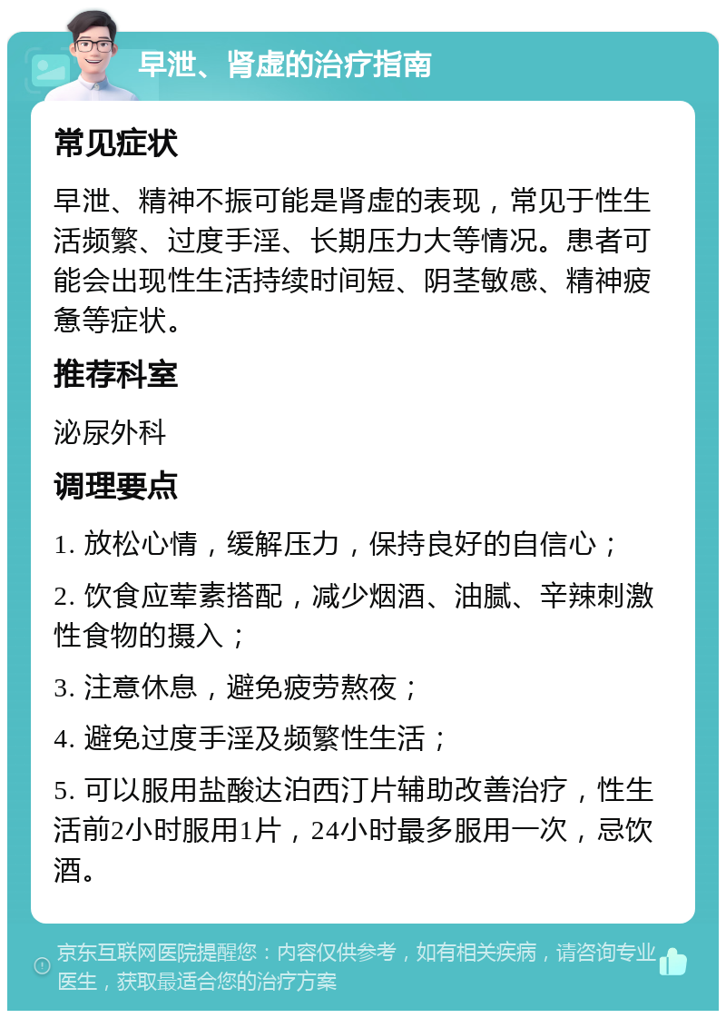 早泄、肾虚的治疗指南 常见症状 早泄、精神不振可能是肾虚的表现，常见于性生活频繁、过度手淫、长期压力大等情况。患者可能会出现性生活持续时间短、阴茎敏感、精神疲惫等症状。 推荐科室 泌尿外科 调理要点 1. 放松心情，缓解压力，保持良好的自信心； 2. 饮食应荤素搭配，减少烟酒、油腻、辛辣刺激性食物的摄入； 3. 注意休息，避免疲劳熬夜； 4. 避免过度手淫及频繁性生活； 5. 可以服用盐酸达泊西汀片辅助改善治疗，性生活前2小时服用1片，24小时最多服用一次，忌饮酒。