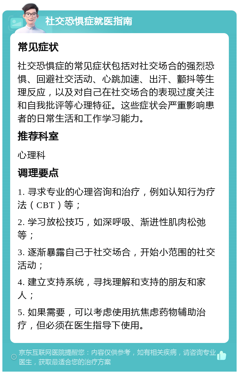 社交恐惧症就医指南 常见症状 社交恐惧症的常见症状包括对社交场合的强烈恐惧、回避社交活动、心跳加速、出汗、颤抖等生理反应，以及对自己在社交场合的表现过度关注和自我批评等心理特征。这些症状会严重影响患者的日常生活和工作学习能力。 推荐科室 心理科 调理要点 1. 寻求专业的心理咨询和治疗，例如认知行为疗法（CBT）等； 2. 学习放松技巧，如深呼吸、渐进性肌肉松弛等； 3. 逐渐暴露自己于社交场合，开始小范围的社交活动； 4. 建立支持系统，寻找理解和支持的朋友和家人； 5. 如果需要，可以考虑使用抗焦虑药物辅助治疗，但必须在医生指导下使用。