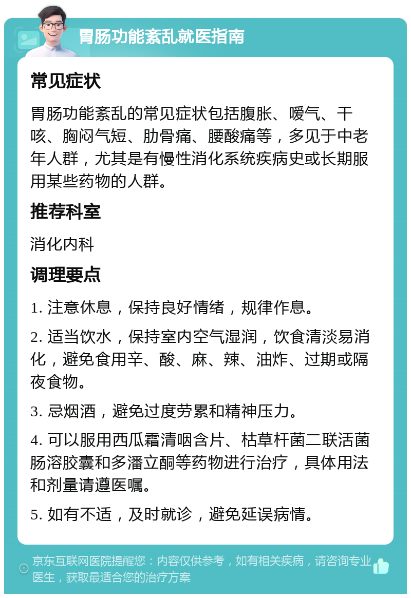 胃肠功能紊乱就医指南 常见症状 胃肠功能紊乱的常见症状包括腹胀、嗳气、干咳、胸闷气短、肋骨痛、腰酸痛等，多见于中老年人群，尤其是有慢性消化系统疾病史或长期服用某些药物的人群。 推荐科室 消化内科 调理要点 1. 注意休息，保持良好情绪，规律作息。 2. 适当饮水，保持室内空气湿润，饮食清淡易消化，避免食用辛、酸、麻、辣、油炸、过期或隔夜食物。 3. 忌烟酒，避免过度劳累和精神压力。 4. 可以服用西瓜霜清咽含片、枯草杆菌二联活菌肠溶胶囊和多潘立酮等药物进行治疗，具体用法和剂量请遵医嘱。 5. 如有不适，及时就诊，避免延误病情。