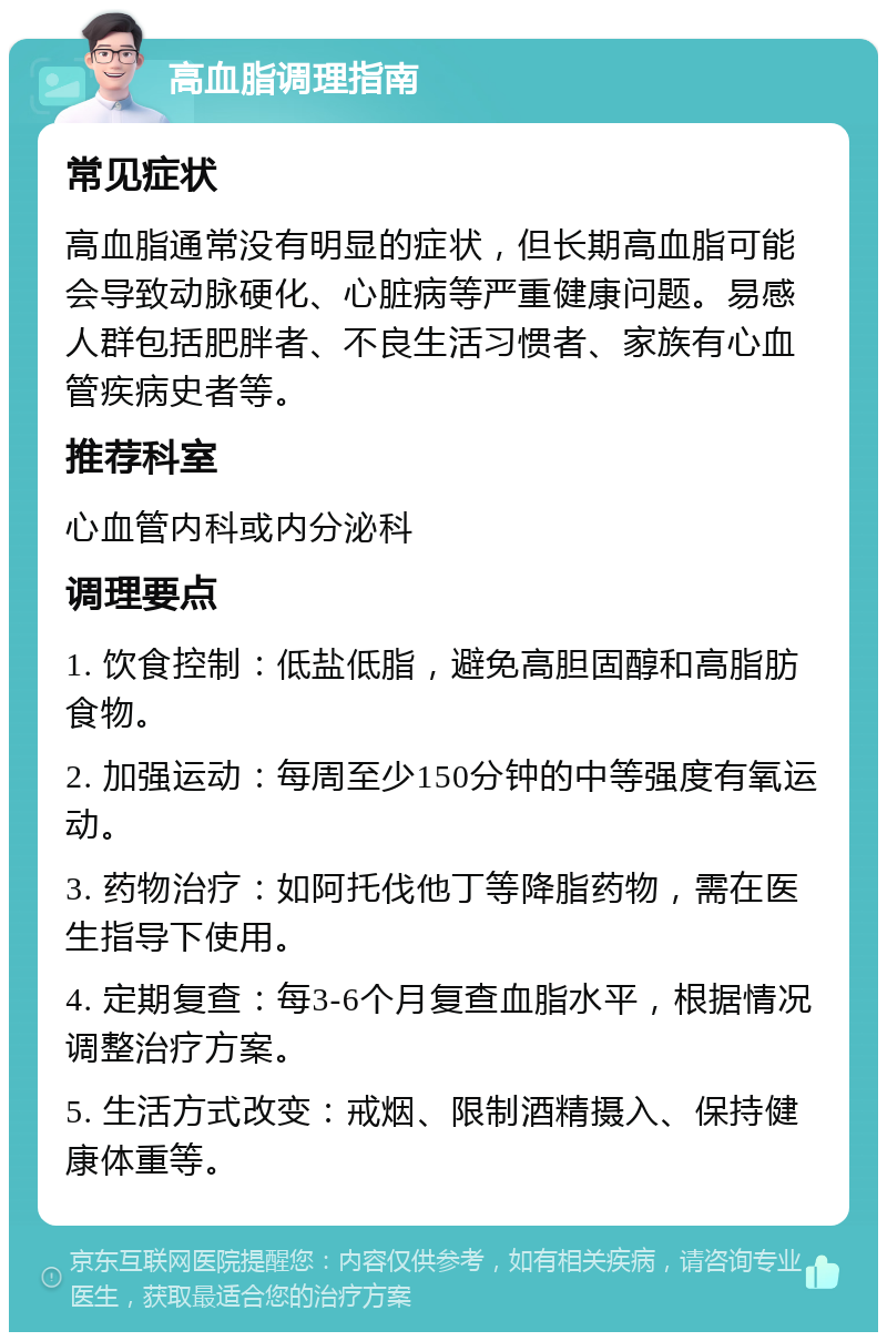 高血脂调理指南 常见症状 高血脂通常没有明显的症状，但长期高血脂可能会导致动脉硬化、心脏病等严重健康问题。易感人群包括肥胖者、不良生活习惯者、家族有心血管疾病史者等。 推荐科室 心血管内科或内分泌科 调理要点 1. 饮食控制：低盐低脂，避免高胆固醇和高脂肪食物。 2. 加强运动：每周至少150分钟的中等强度有氧运动。 3. 药物治疗：如阿托伐他丁等降脂药物，需在医生指导下使用。 4. 定期复查：每3-6个月复查血脂水平，根据情况调整治疗方案。 5. 生活方式改变：戒烟、限制酒精摄入、保持健康体重等。