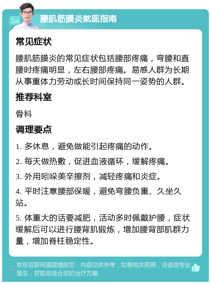 腰肌筋膜炎就医指南 常见症状 腰肌筋膜炎的常见症状包括腰部疼痛，弯腰和直腰时疼痛明显，左右腰部疼痛。易感人群为长期从事重体力劳动或长时间保持同一姿势的人群。 推荐科室 骨科 调理要点 1. 多休息，避免做能引起疼痛的动作。 2. 每天做热敷，促进血液循环，缓解疼痛。 3. 外用吲哚美辛擦剂，减轻疼痛和炎症。 4. 平时注意腰部保暖，避免弯腰负重、久坐久站。 5. 体重大的话要减肥，活动多时佩戴护腰，症状缓解后可以进行腰背肌锻炼，增加腰背部肌群力量，增加脊柱稳定性。