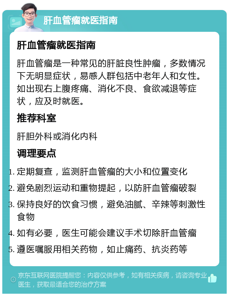 肝血管瘤就医指南 肝血管瘤就医指南 肝血管瘤是一种常见的肝脏良性肿瘤，多数情况下无明显症状，易感人群包括中老年人和女性。如出现右上腹疼痛、消化不良、食欲减退等症状，应及时就医。 推荐科室 肝胆外科或消化内科 调理要点 定期复查，监测肝血管瘤的大小和位置变化 避免剧烈运动和重物提起，以防肝血管瘤破裂 保持良好的饮食习惯，避免油腻、辛辣等刺激性食物 如有必要，医生可能会建议手术切除肝血管瘤 遵医嘱服用相关药物，如止痛药、抗炎药等