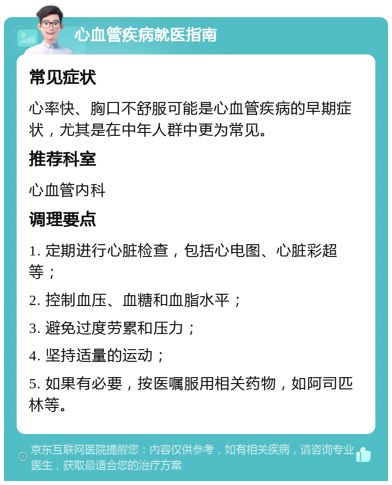 心血管疾病就医指南 常见症状 心率快、胸口不舒服可能是心血管疾病的早期症状，尤其是在中年人群中更为常见。 推荐科室 心血管内科 调理要点 1. 定期进行心脏检查，包括心电图、心脏彩超等； 2. 控制血压、血糖和血脂水平； 3. 避免过度劳累和压力； 4. 坚持适量的运动； 5. 如果有必要，按医嘱服用相关药物，如阿司匹林等。