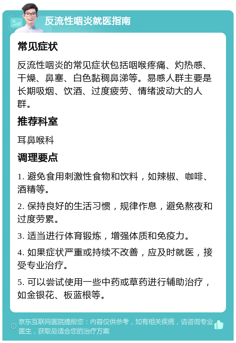 反流性咽炎就医指南 常见症状 反流性咽炎的常见症状包括咽喉疼痛、灼热感、干燥、鼻塞、白色黏稠鼻涕等。易感人群主要是长期吸烟、饮酒、过度疲劳、情绪波动大的人群。 推荐科室 耳鼻喉科 调理要点 1. 避免食用刺激性食物和饮料，如辣椒、咖啡、酒精等。 2. 保持良好的生活习惯，规律作息，避免熬夜和过度劳累。 3. 适当进行体育锻炼，增强体质和免疫力。 4. 如果症状严重或持续不改善，应及时就医，接受专业治疗。 5. 可以尝试使用一些中药或草药进行辅助治疗，如金银花、板蓝根等。