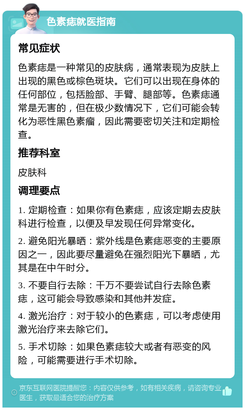 色素痣就医指南 常见症状 色素痣是一种常见的皮肤病，通常表现为皮肤上出现的黑色或棕色斑块。它们可以出现在身体的任何部位，包括脸部、手臂、腿部等。色素痣通常是无害的，但在极少数情况下，它们可能会转化为恶性黑色素瘤，因此需要密切关注和定期检查。 推荐科室 皮肤科 调理要点 1. 定期检查：如果你有色素痣，应该定期去皮肤科进行检查，以便及早发现任何异常变化。 2. 避免阳光暴晒：紫外线是色素痣恶变的主要原因之一，因此要尽量避免在强烈阳光下暴晒，尤其是在中午时分。 3. 不要自行去除：千万不要尝试自行去除色素痣，这可能会导致感染和其他并发症。 4. 激光治疗：对于较小的色素痣，可以考虑使用激光治疗来去除它们。 5. 手术切除：如果色素痣较大或者有恶变的风险，可能需要进行手术切除。