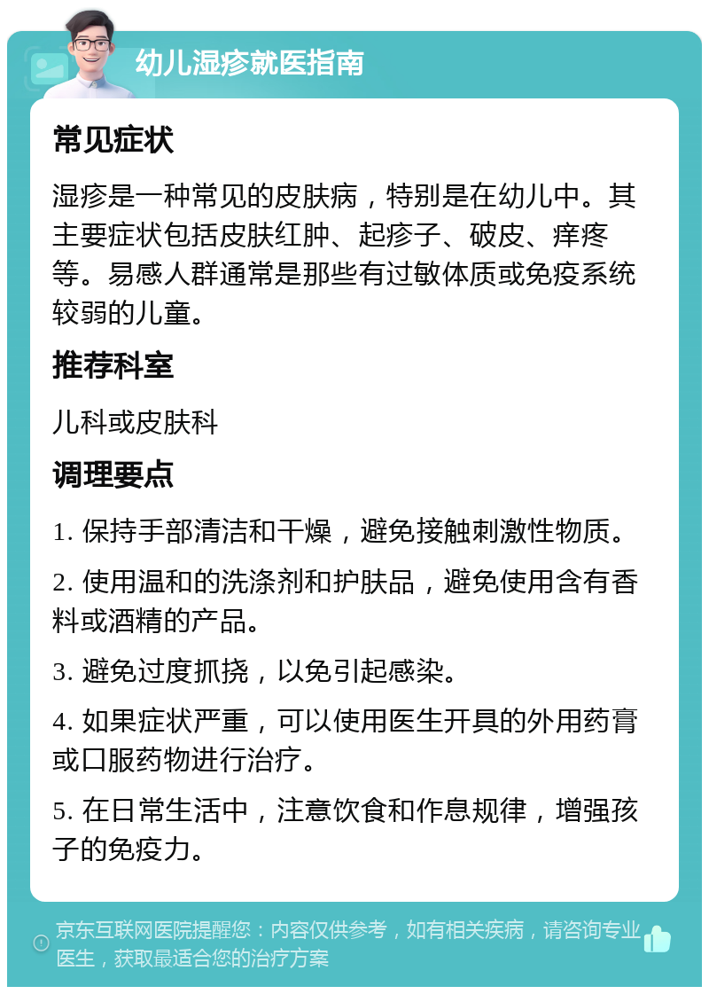 幼儿湿疹就医指南 常见症状 湿疹是一种常见的皮肤病，特别是在幼儿中。其主要症状包括皮肤红肿、起疹子、破皮、痒疼等。易感人群通常是那些有过敏体质或免疫系统较弱的儿童。 推荐科室 儿科或皮肤科 调理要点 1. 保持手部清洁和干燥，避免接触刺激性物质。 2. 使用温和的洗涤剂和护肤品，避免使用含有香料或酒精的产品。 3. 避免过度抓挠，以免引起感染。 4. 如果症状严重，可以使用医生开具的外用药膏或口服药物进行治疗。 5. 在日常生活中，注意饮食和作息规律，增强孩子的免疫力。