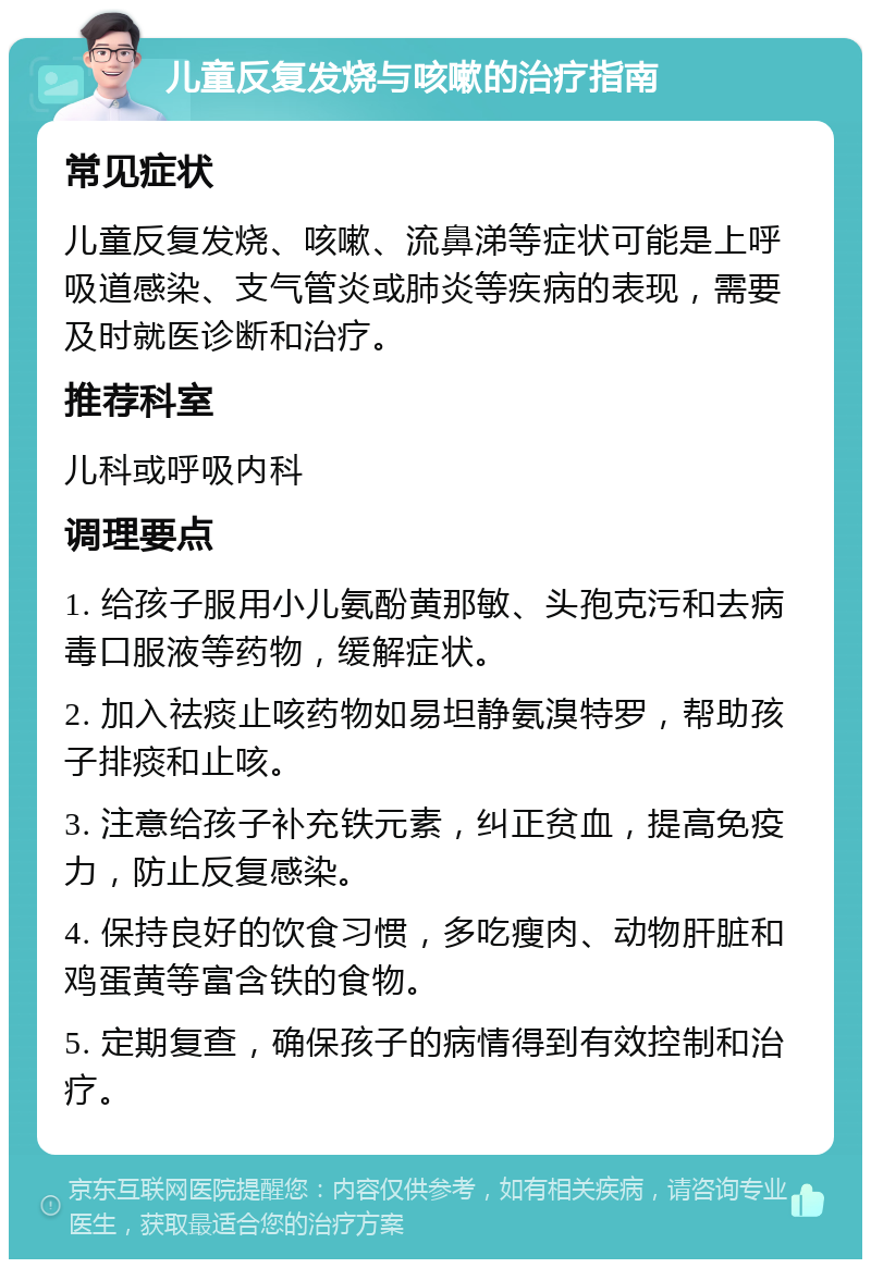 儿童反复发烧与咳嗽的治疗指南 常见症状 儿童反复发烧、咳嗽、流鼻涕等症状可能是上呼吸道感染、支气管炎或肺炎等疾病的表现，需要及时就医诊断和治疗。 推荐科室 儿科或呼吸内科 调理要点 1. 给孩子服用小儿氨酚黄那敏、头孢克污和去病毒口服液等药物，缓解症状。 2. 加入祛痰止咳药物如易坦静氨溴特罗，帮助孩子排痰和止咳。 3. 注意给孩子补充铁元素，纠正贫血，提高免疫力，防止反复感染。 4. 保持良好的饮食习惯，多吃瘦肉、动物肝脏和鸡蛋黄等富含铁的食物。 5. 定期复查，确保孩子的病情得到有效控制和治疗。