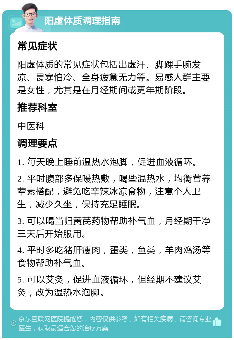 阳虚体质调理指南 常见症状 阳虚体质的常见症状包括出虚汗、脚踝手腕发凉、畏寒怕冷、全身疲惫无力等。易感人群主要是女性，尤其是在月经期间或更年期阶段。 推荐科室 中医科 调理要点 1. 每天晚上睡前温热水泡脚，促进血液循环。 2. 平时腹部多保暖热敷，喝些温热水，均衡营养荤素搭配，避免吃辛辣冰凉食物，注意个人卫生，减少久坐，保持充足睡眠。 3. 可以喝当归黄芪药物帮助补气血，月经期干净三天后开始服用。 4. 平时多吃猪肝瘦肉，蛋类，鱼类，羊肉鸡汤等食物帮助补气血。 5. 可以艾灸，促进血液循环，但经期不建议艾灸，改为温热水泡脚。