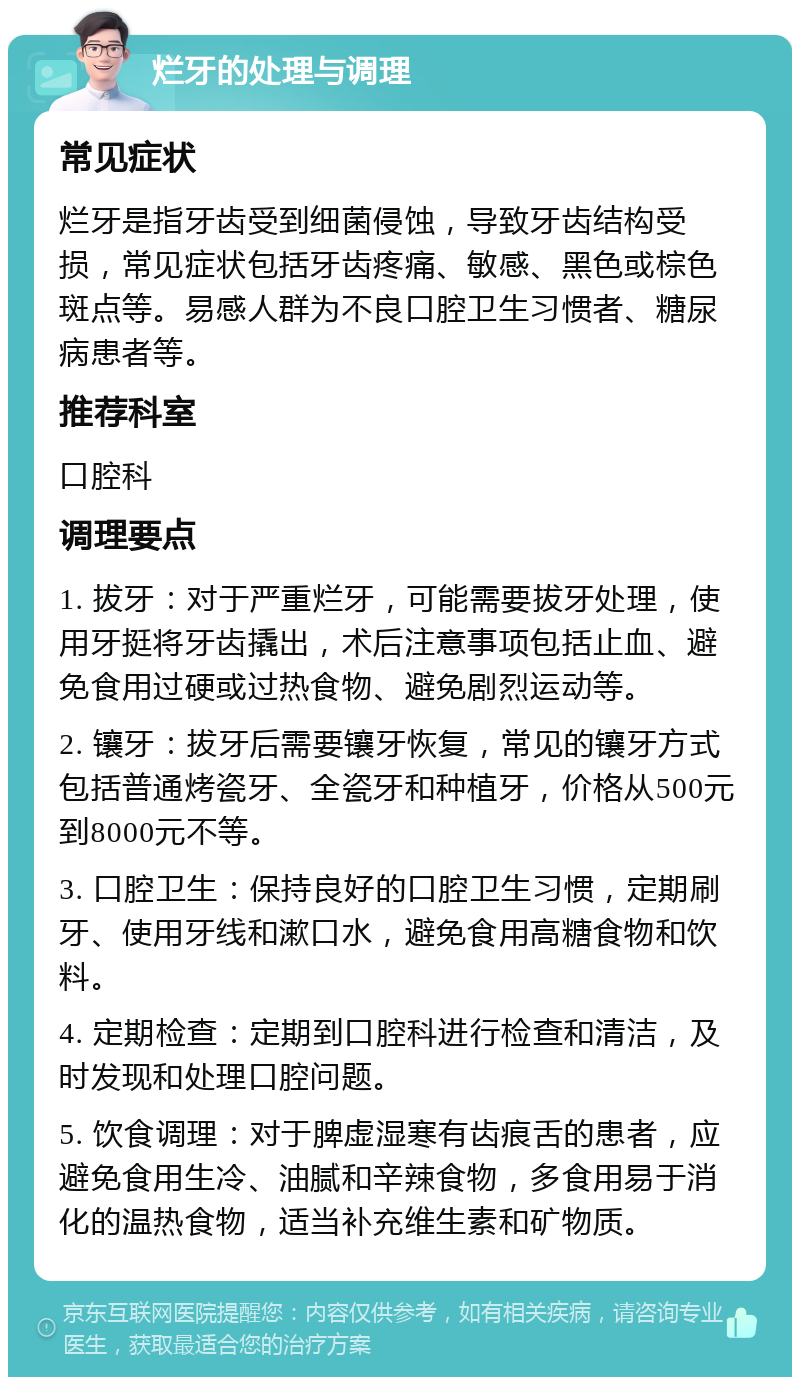 烂牙的处理与调理 常见症状 烂牙是指牙齿受到细菌侵蚀，导致牙齿结构受损，常见症状包括牙齿疼痛、敏感、黑色或棕色斑点等。易感人群为不良口腔卫生习惯者、糖尿病患者等。 推荐科室 口腔科 调理要点 1. 拔牙：对于严重烂牙，可能需要拔牙处理，使用牙挺将牙齿撬出，术后注意事项包括止血、避免食用过硬或过热食物、避免剧烈运动等。 2. 镶牙：拔牙后需要镶牙恢复，常见的镶牙方式包括普通烤瓷牙、全瓷牙和种植牙，价格从500元到8000元不等。 3. 口腔卫生：保持良好的口腔卫生习惯，定期刷牙、使用牙线和漱口水，避免食用高糖食物和饮料。 4. 定期检查：定期到口腔科进行检查和清洁，及时发现和处理口腔问题。 5. 饮食调理：对于脾虚湿寒有齿痕舌的患者，应避免食用生冷、油腻和辛辣食物，多食用易于消化的温热食物，适当补充维生素和矿物质。