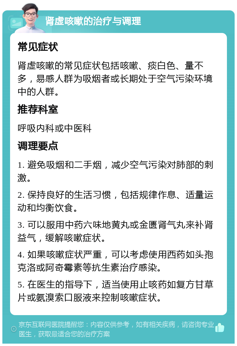 肾虚咳嗽的治疗与调理 常见症状 肾虚咳嗽的常见症状包括咳嗽、痰白色、量不多，易感人群为吸烟者或长期处于空气污染环境中的人群。 推荐科室 呼吸内科或中医科 调理要点 1. 避免吸烟和二手烟，减少空气污染对肺部的刺激。 2. 保持良好的生活习惯，包括规律作息、适量运动和均衡饮食。 3. 可以服用中药六味地黄丸或金匮肾气丸来补肾益气，缓解咳嗽症状。 4. 如果咳嗽症状严重，可以考虑使用西药如头孢克洛或阿奇霉素等抗生素治疗感染。 5. 在医生的指导下，适当使用止咳药如复方甘草片或氨溴索口服液来控制咳嗽症状。