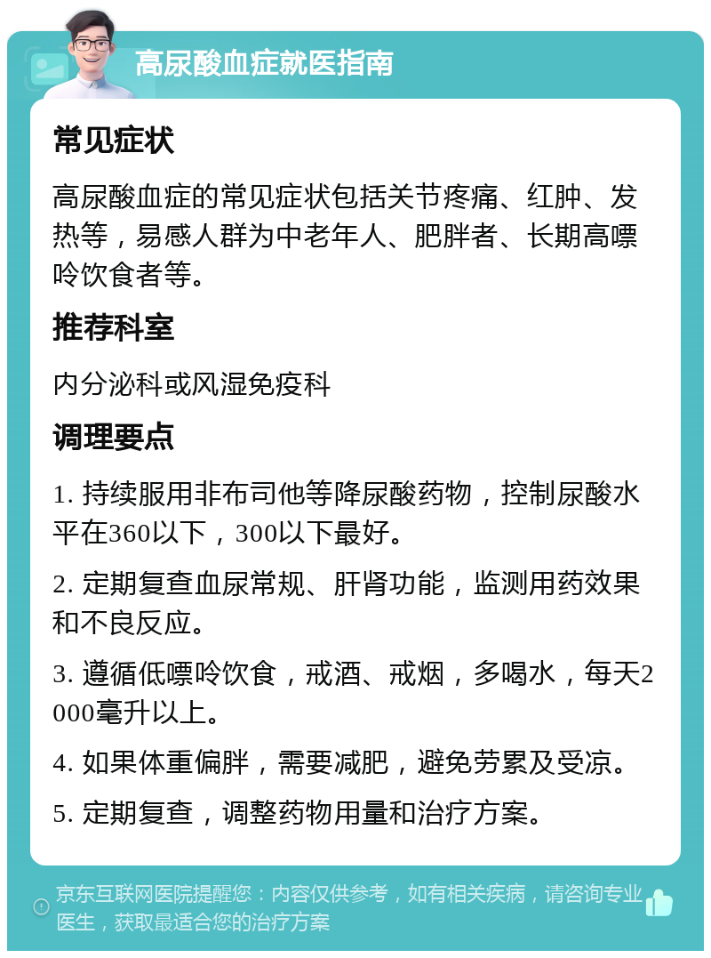 高尿酸血症就医指南 常见症状 高尿酸血症的常见症状包括关节疼痛、红肿、发热等，易感人群为中老年人、肥胖者、长期高嘌呤饮食者等。 推荐科室 内分泌科或风湿免疫科 调理要点 1. 持续服用非布司他等降尿酸药物，控制尿酸水平在360以下，300以下最好。 2. 定期复查血尿常规、肝肾功能，监测用药效果和不良反应。 3. 遵循低嘌呤饮食，戒酒、戒烟，多喝水，每天2000毫升以上。 4. 如果体重偏胖，需要减肥，避免劳累及受凉。 5. 定期复查，调整药物用量和治疗方案。