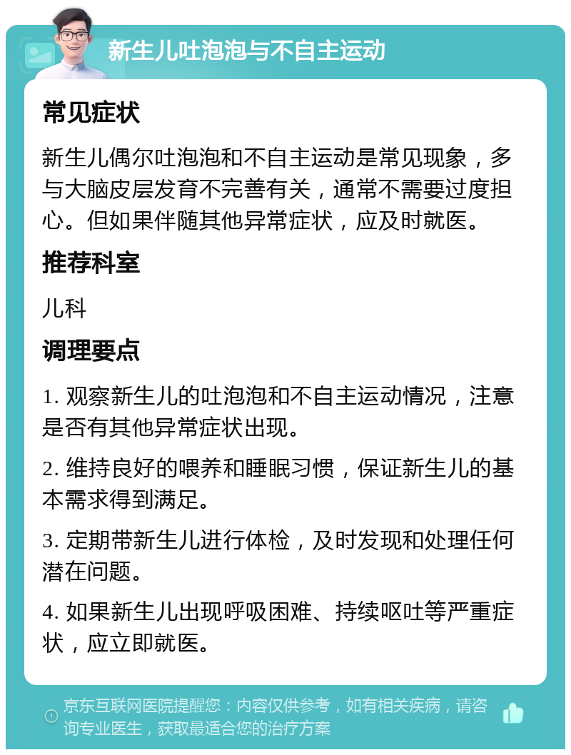 新生儿吐泡泡与不自主运动 常见症状 新生儿偶尔吐泡泡和不自主运动是常见现象，多与大脑皮层发育不完善有关，通常不需要过度担心。但如果伴随其他异常症状，应及时就医。 推荐科室 儿科 调理要点 1. 观察新生儿的吐泡泡和不自主运动情况，注意是否有其他异常症状出现。 2. 维持良好的喂养和睡眠习惯，保证新生儿的基本需求得到满足。 3. 定期带新生儿进行体检，及时发现和处理任何潜在问题。 4. 如果新生儿出现呼吸困难、持续呕吐等严重症状，应立即就医。