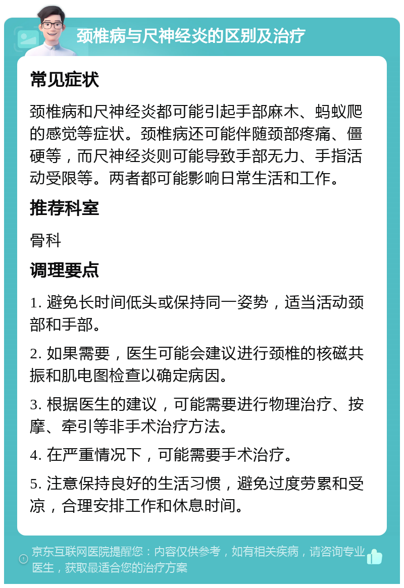 颈椎病与尺神经炎的区别及治疗 常见症状 颈椎病和尺神经炎都可能引起手部麻木、蚂蚁爬的感觉等症状。颈椎病还可能伴随颈部疼痛、僵硬等，而尺神经炎则可能导致手部无力、手指活动受限等。两者都可能影响日常生活和工作。 推荐科室 骨科 调理要点 1. 避免长时间低头或保持同一姿势，适当活动颈部和手部。 2. 如果需要，医生可能会建议进行颈椎的核磁共振和肌电图检查以确定病因。 3. 根据医生的建议，可能需要进行物理治疗、按摩、牵引等非手术治疗方法。 4. 在严重情况下，可能需要手术治疗。 5. 注意保持良好的生活习惯，避免过度劳累和受凉，合理安排工作和休息时间。