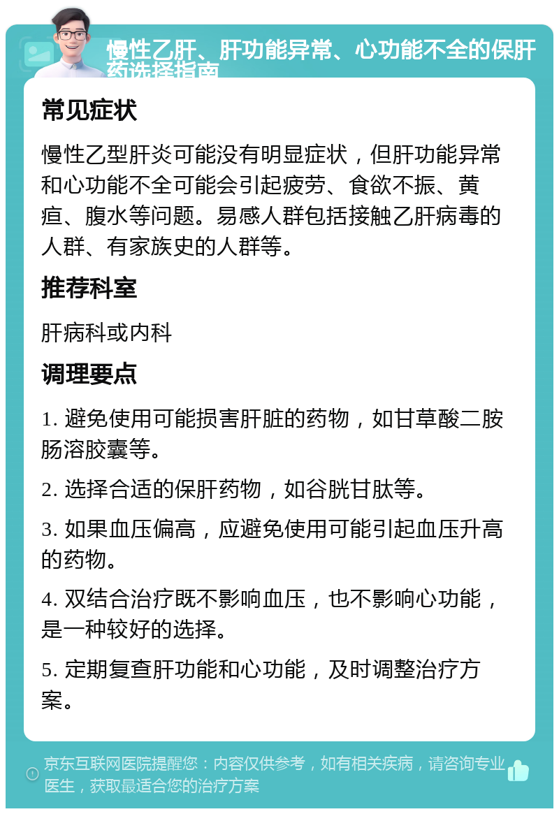 慢性乙肝、肝功能异常、心功能不全的保肝药选择指南 常见症状 慢性乙型肝炎可能没有明显症状，但肝功能异常和心功能不全可能会引起疲劳、食欲不振、黄疸、腹水等问题。易感人群包括接触乙肝病毒的人群、有家族史的人群等。 推荐科室 肝病科或内科 调理要点 1. 避免使用可能损害肝脏的药物，如甘草酸二胺肠溶胶囊等。 2. 选择合适的保肝药物，如谷胱甘肽等。 3. 如果血压偏高，应避免使用可能引起血压升高的药物。 4. 双结合治疗既不影响血压，也不影响心功能，是一种较好的选择。 5. 定期复查肝功能和心功能，及时调整治疗方案。