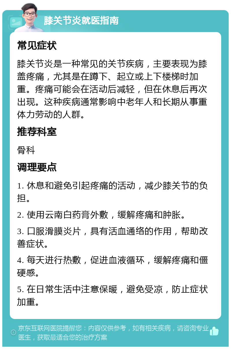 膝关节炎就医指南 常见症状 膝关节炎是一种常见的关节疾病，主要表现为膝盖疼痛，尤其是在蹲下、起立或上下楼梯时加重。疼痛可能会在活动后减轻，但在休息后再次出现。这种疾病通常影响中老年人和长期从事重体力劳动的人群。 推荐科室 骨科 调理要点 1. 休息和避免引起疼痛的活动，减少膝关节的负担。 2. 使用云南白药膏外敷，缓解疼痛和肿胀。 3. 口服滑膜炎片，具有活血通络的作用，帮助改善症状。 4. 每天进行热敷，促进血液循环，缓解疼痛和僵硬感。 5. 在日常生活中注意保暖，避免受凉，防止症状加重。