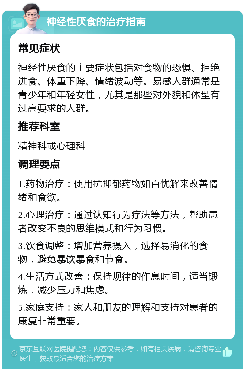 神经性厌食的治疗指南 常见症状 神经性厌食的主要症状包括对食物的恐惧、拒绝进食、体重下降、情绪波动等。易感人群通常是青少年和年轻女性，尤其是那些对外貌和体型有过高要求的人群。 推荐科室 精神科或心理科 调理要点 1.药物治疗：使用抗抑郁药物如百忧解来改善情绪和食欲。 2.心理治疗：通过认知行为疗法等方法，帮助患者改变不良的思维模式和行为习惯。 3.饮食调整：增加营养摄入，选择易消化的食物，避免暴饮暴食和节食。 4.生活方式改善：保持规律的作息时间，适当锻炼，减少压力和焦虑。 5.家庭支持：家人和朋友的理解和支持对患者的康复非常重要。