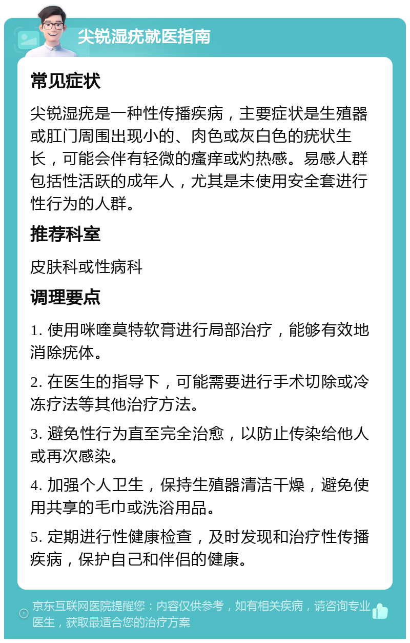 尖锐湿疣就医指南 常见症状 尖锐湿疣是一种性传播疾病，主要症状是生殖器或肛门周围出现小的、肉色或灰白色的疣状生长，可能会伴有轻微的瘙痒或灼热感。易感人群包括性活跃的成年人，尤其是未使用安全套进行性行为的人群。 推荐科室 皮肤科或性病科 调理要点 1. 使用咪喹莫特软膏进行局部治疗，能够有效地消除疣体。 2. 在医生的指导下，可能需要进行手术切除或冷冻疗法等其他治疗方法。 3. 避免性行为直至完全治愈，以防止传染给他人或再次感染。 4. 加强个人卫生，保持生殖器清洁干燥，避免使用共享的毛巾或洗浴用品。 5. 定期进行性健康检查，及时发现和治疗性传播疾病，保护自己和伴侣的健康。