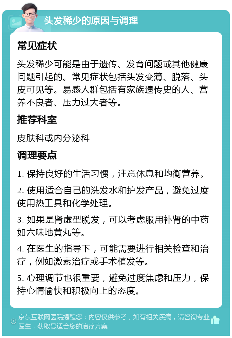 头发稀少的原因与调理 常见症状 头发稀少可能是由于遗传、发育问题或其他健康问题引起的。常见症状包括头发变薄、脱落、头皮可见等。易感人群包括有家族遗传史的人、营养不良者、压力过大者等。 推荐科室 皮肤科或内分泌科 调理要点 1. 保持良好的生活习惯，注意休息和均衡营养。 2. 使用适合自己的洗发水和护发产品，避免过度使用热工具和化学处理。 3. 如果是肾虚型脱发，可以考虑服用补肾的中药如六味地黄丸等。 4. 在医生的指导下，可能需要进行相关检查和治疗，例如激素治疗或手术植发等。 5. 心理调节也很重要，避免过度焦虑和压力，保持心情愉快和积极向上的态度。