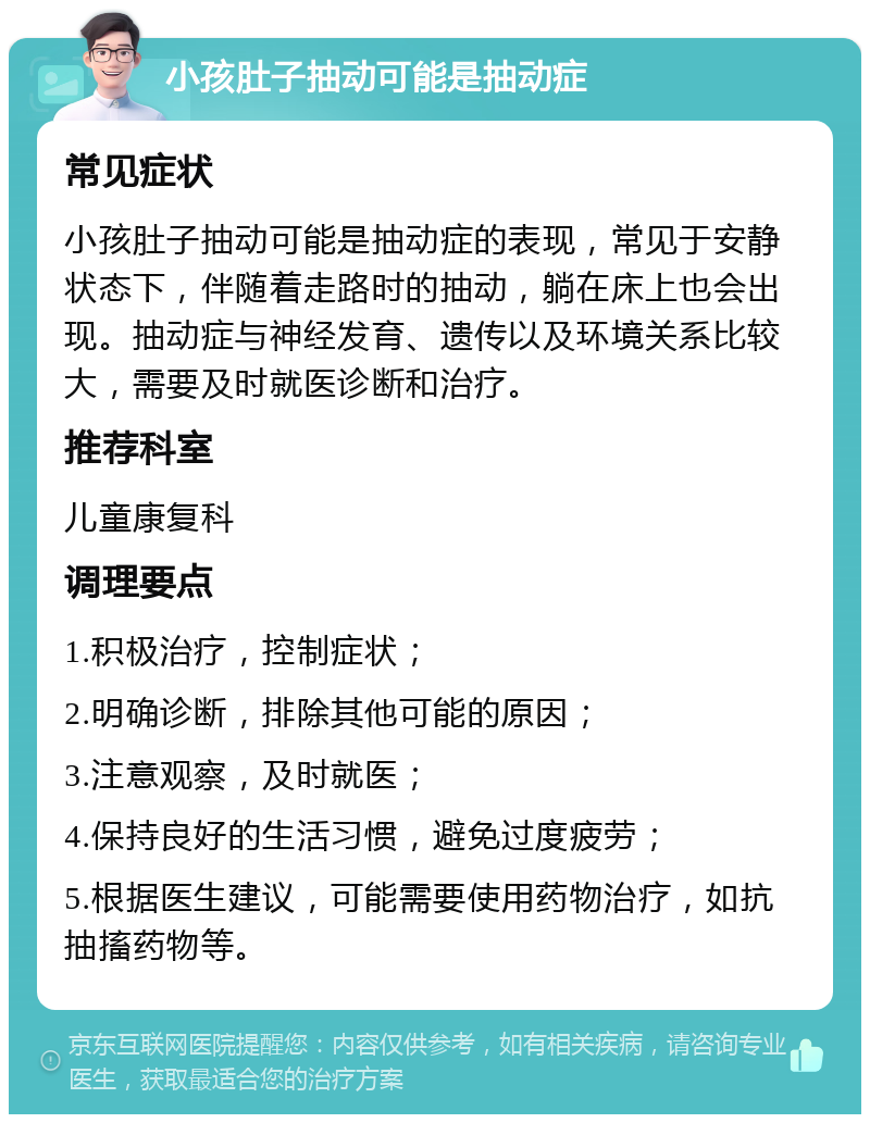 小孩肚子抽动可能是抽动症 常见症状 小孩肚子抽动可能是抽动症的表现，常见于安静状态下，伴随着走路时的抽动，躺在床上也会出现。抽动症与神经发育、遗传以及环境关系比较大，需要及时就医诊断和治疗。 推荐科室 儿童康复科 调理要点 1.积极治疗，控制症状； 2.明确诊断，排除其他可能的原因； 3.注意观察，及时就医； 4.保持良好的生活习惯，避免过度疲劳； 5.根据医生建议，可能需要使用药物治疗，如抗抽搐药物等。