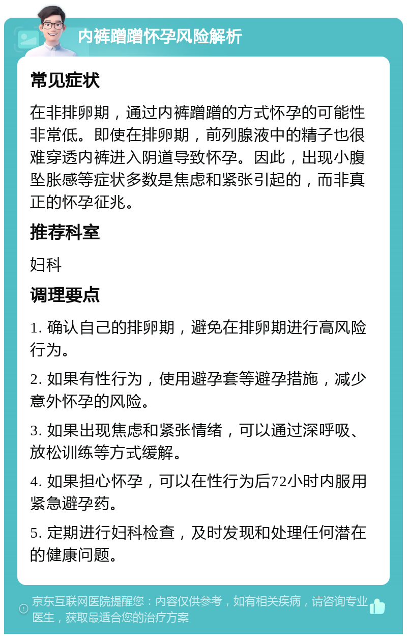 内裤蹭蹭怀孕风险解析 常见症状 在非排卵期，通过内裤蹭蹭的方式怀孕的可能性非常低。即使在排卵期，前列腺液中的精子也很难穿透内裤进入阴道导致怀孕。因此，出现小腹坠胀感等症状多数是焦虑和紧张引起的，而非真正的怀孕征兆。 推荐科室 妇科 调理要点 1. 确认自己的排卵期，避免在排卵期进行高风险行为。 2. 如果有性行为，使用避孕套等避孕措施，减少意外怀孕的风险。 3. 如果出现焦虑和紧张情绪，可以通过深呼吸、放松训练等方式缓解。 4. 如果担心怀孕，可以在性行为后72小时内服用紧急避孕药。 5. 定期进行妇科检查，及时发现和处理任何潜在的健康问题。