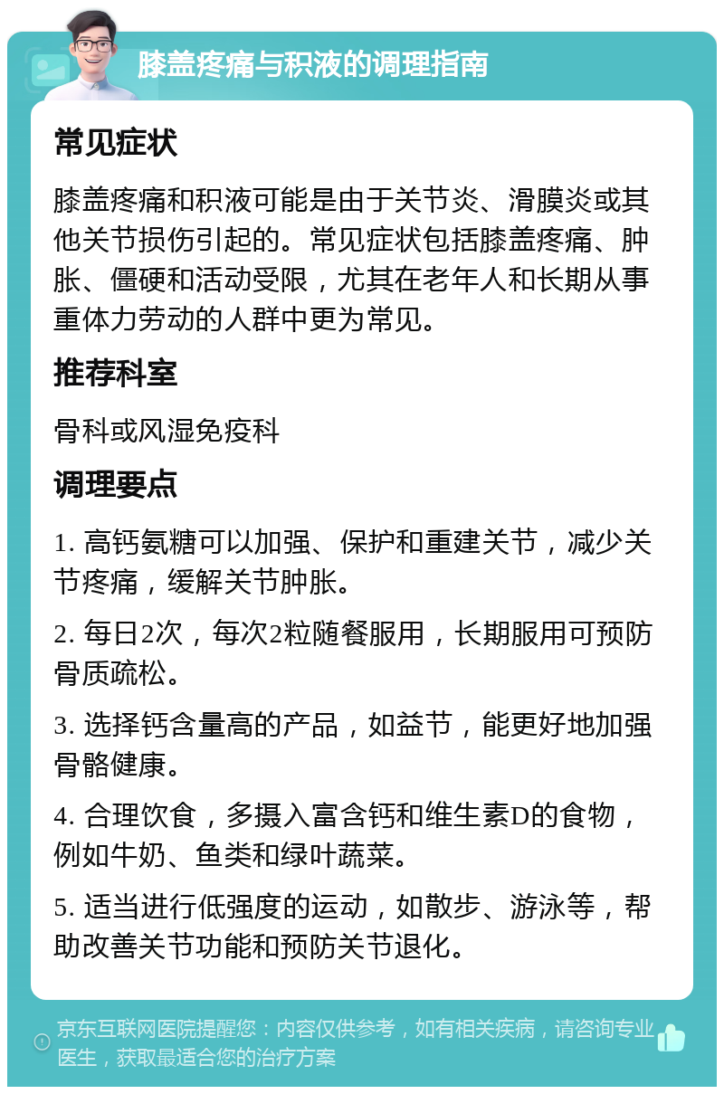 膝盖疼痛与积液的调理指南 常见症状 膝盖疼痛和积液可能是由于关节炎、滑膜炎或其他关节损伤引起的。常见症状包括膝盖疼痛、肿胀、僵硬和活动受限，尤其在老年人和长期从事重体力劳动的人群中更为常见。 推荐科室 骨科或风湿免疫科 调理要点 1. 高钙氨糖可以加强、保护和重建关节，减少关节疼痛，缓解关节肿胀。 2. 每日2次，每次2粒随餐服用，长期服用可预防骨质疏松。 3. 选择钙含量高的产品，如益节，能更好地加强骨骼健康。 4. 合理饮食，多摄入富含钙和维生素D的食物，例如牛奶、鱼类和绿叶蔬菜。 5. 适当进行低强度的运动，如散步、游泳等，帮助改善关节功能和预防关节退化。