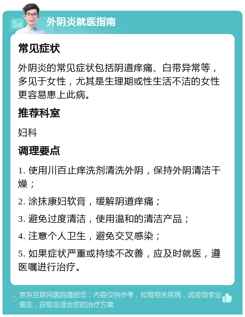 外阴炎就医指南 常见症状 外阴炎的常见症状包括阴道痒痛、白带异常等，多见于女性，尤其是生理期或性生活不洁的女性更容易患上此病。 推荐科室 妇科 调理要点 1. 使用川百止痒洗剂清洗外阴，保持外阴清洁干燥； 2. 涂抹康妇软膏，缓解阴道痒痛； 3. 避免过度清洁，使用温和的清洁产品； 4. 注意个人卫生，避免交叉感染； 5. 如果症状严重或持续不改善，应及时就医，遵医嘱进行治疗。