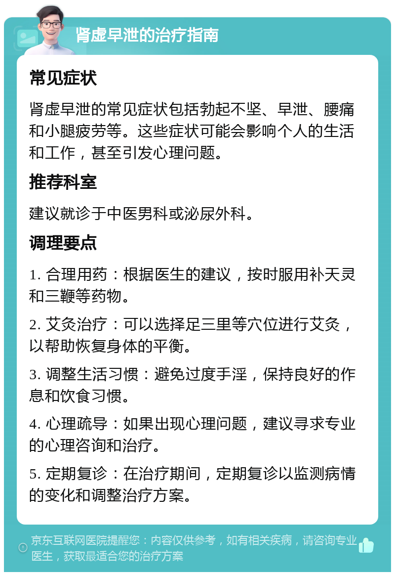 肾虚早泄的治疗指南 常见症状 肾虚早泄的常见症状包括勃起不坚、早泄、腰痛和小腿疲劳等。这些症状可能会影响个人的生活和工作，甚至引发心理问题。 推荐科室 建议就诊于中医男科或泌尿外科。 调理要点 1. 合理用药：根据医生的建议，按时服用补天灵和三鞭等药物。 2. 艾灸治疗：可以选择足三里等穴位进行艾灸，以帮助恢复身体的平衡。 3. 调整生活习惯：避免过度手淫，保持良好的作息和饮食习惯。 4. 心理疏导：如果出现心理问题，建议寻求专业的心理咨询和治疗。 5. 定期复诊：在治疗期间，定期复诊以监测病情的变化和调整治疗方案。