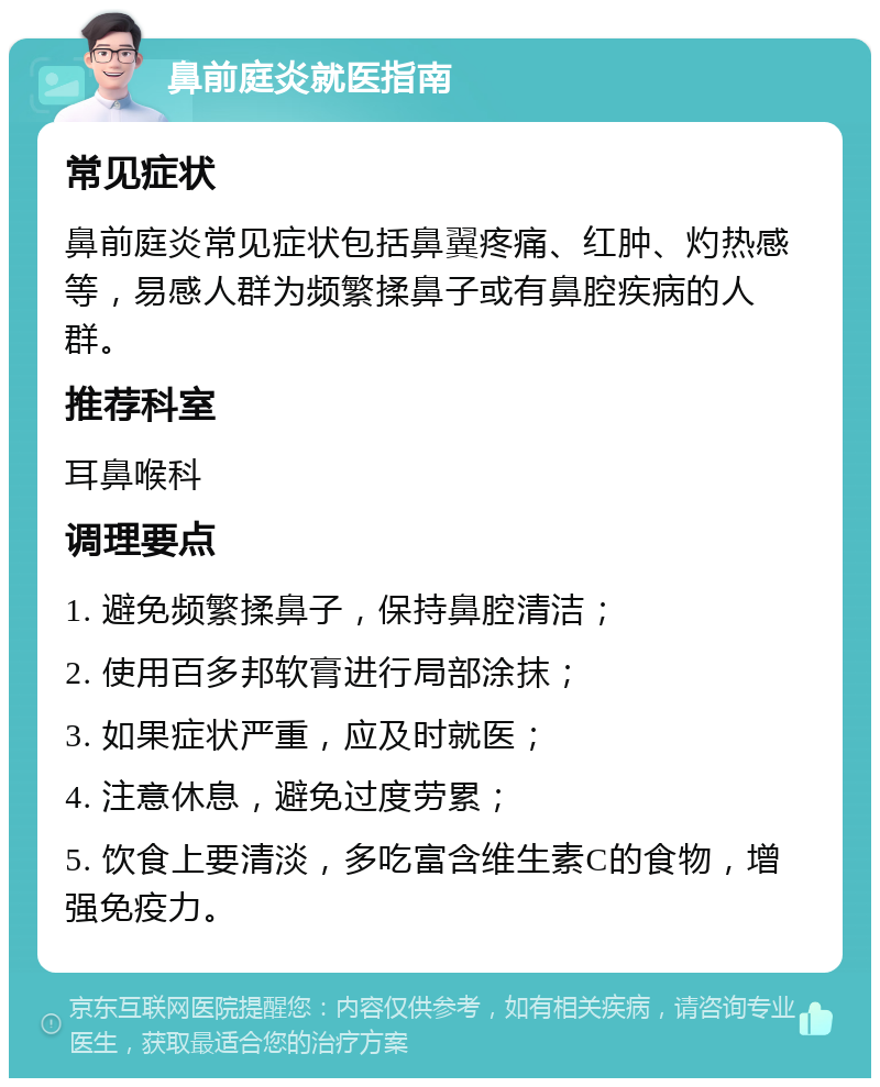 鼻前庭炎就医指南 常见症状 鼻前庭炎常见症状包括鼻翼疼痛、红肿、灼热感等，易感人群为频繁揉鼻子或有鼻腔疾病的人群。 推荐科室 耳鼻喉科 调理要点 1. 避免频繁揉鼻子，保持鼻腔清洁； 2. 使用百多邦软膏进行局部涂抹； 3. 如果症状严重，应及时就医； 4. 注意休息，避免过度劳累； 5. 饮食上要清淡，多吃富含维生素C的食物，增强免疫力。