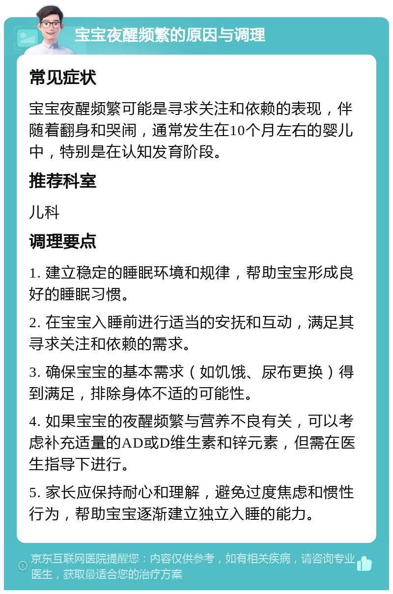 宝宝夜醒频繁的原因与调理 常见症状 宝宝夜醒频繁可能是寻求关注和依赖的表现，伴随着翻身和哭闹，通常发生在10个月左右的婴儿中，特别是在认知发育阶段。 推荐科室 儿科 调理要点 1. 建立稳定的睡眠环境和规律，帮助宝宝形成良好的睡眠习惯。 2. 在宝宝入睡前进行适当的安抚和互动，满足其寻求关注和依赖的需求。 3. 确保宝宝的基本需求（如饥饿、尿布更换）得到满足，排除身体不适的可能性。 4. 如果宝宝的夜醒频繁与营养不良有关，可以考虑补充适量的AD或D维生素和锌元素，但需在医生指导下进行。 5. 家长应保持耐心和理解，避免过度焦虑和惯性行为，帮助宝宝逐渐建立独立入睡的能力。