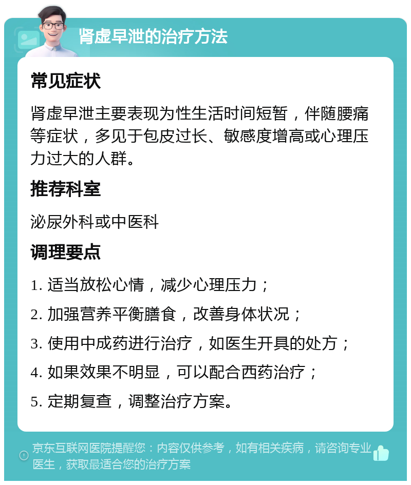 肾虚早泄的治疗方法 常见症状 肾虚早泄主要表现为性生活时间短暂，伴随腰痛等症状，多见于包皮过长、敏感度增高或心理压力过大的人群。 推荐科室 泌尿外科或中医科 调理要点 1. 适当放松心情，减少心理压力； 2. 加强营养平衡膳食，改善身体状况； 3. 使用中成药进行治疗，如医生开具的处方； 4. 如果效果不明显，可以配合西药治疗； 5. 定期复查，调整治疗方案。