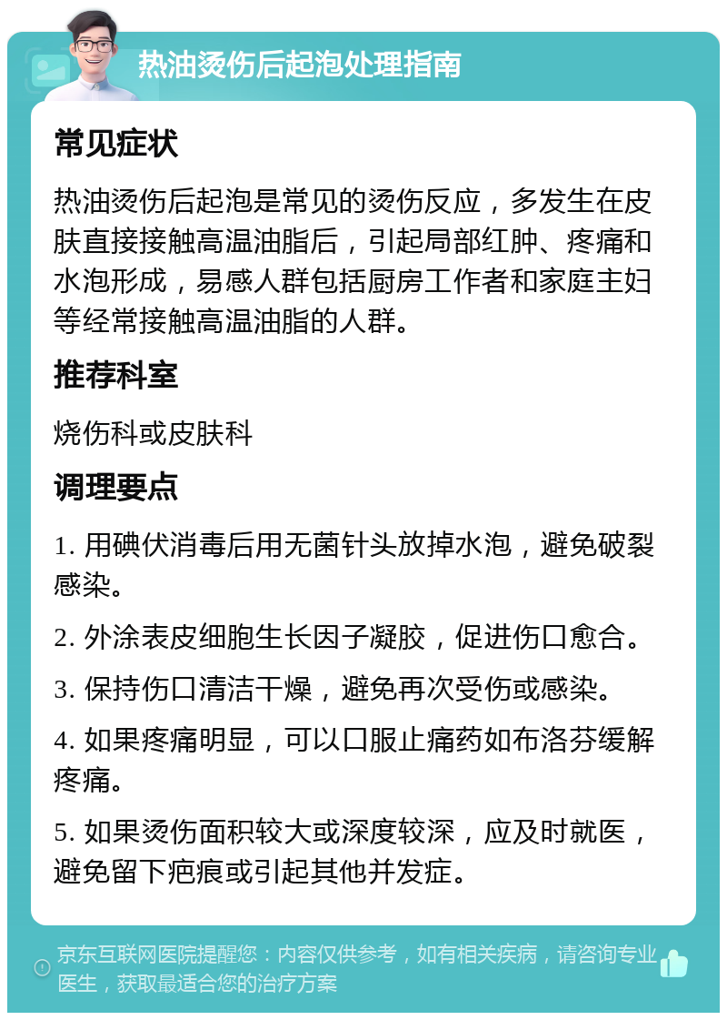 热油烫伤后起泡处理指南 常见症状 热油烫伤后起泡是常见的烫伤反应，多发生在皮肤直接接触高温油脂后，引起局部红肿、疼痛和水泡形成，易感人群包括厨房工作者和家庭主妇等经常接触高温油脂的人群。 推荐科室 烧伤科或皮肤科 调理要点 1. 用碘伏消毒后用无菌针头放掉水泡，避免破裂感染。 2. 外涂表皮细胞生长因子凝胶，促进伤口愈合。 3. 保持伤口清洁干燥，避免再次受伤或感染。 4. 如果疼痛明显，可以口服止痛药如布洛芬缓解疼痛。 5. 如果烫伤面积较大或深度较深，应及时就医，避免留下疤痕或引起其他并发症。