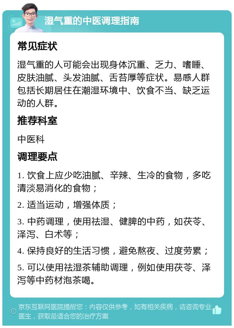 湿气重的中医调理指南 常见症状 湿气重的人可能会出现身体沉重、乏力、嗜睡、皮肤油腻、头发油腻、舌苔厚等症状。易感人群包括长期居住在潮湿环境中、饮食不当、缺乏运动的人群。 推荐科室 中医科 调理要点 1. 饮食上应少吃油腻、辛辣、生冷的食物，多吃清淡易消化的食物； 2. 适当运动，增强体质； 3. 中药调理，使用祛湿、健脾的中药，如茯苓、泽泻、白术等； 4. 保持良好的生活习惯，避免熬夜、过度劳累； 5. 可以使用祛湿茶辅助调理，例如使用茯苓、泽泻等中药材泡茶喝。