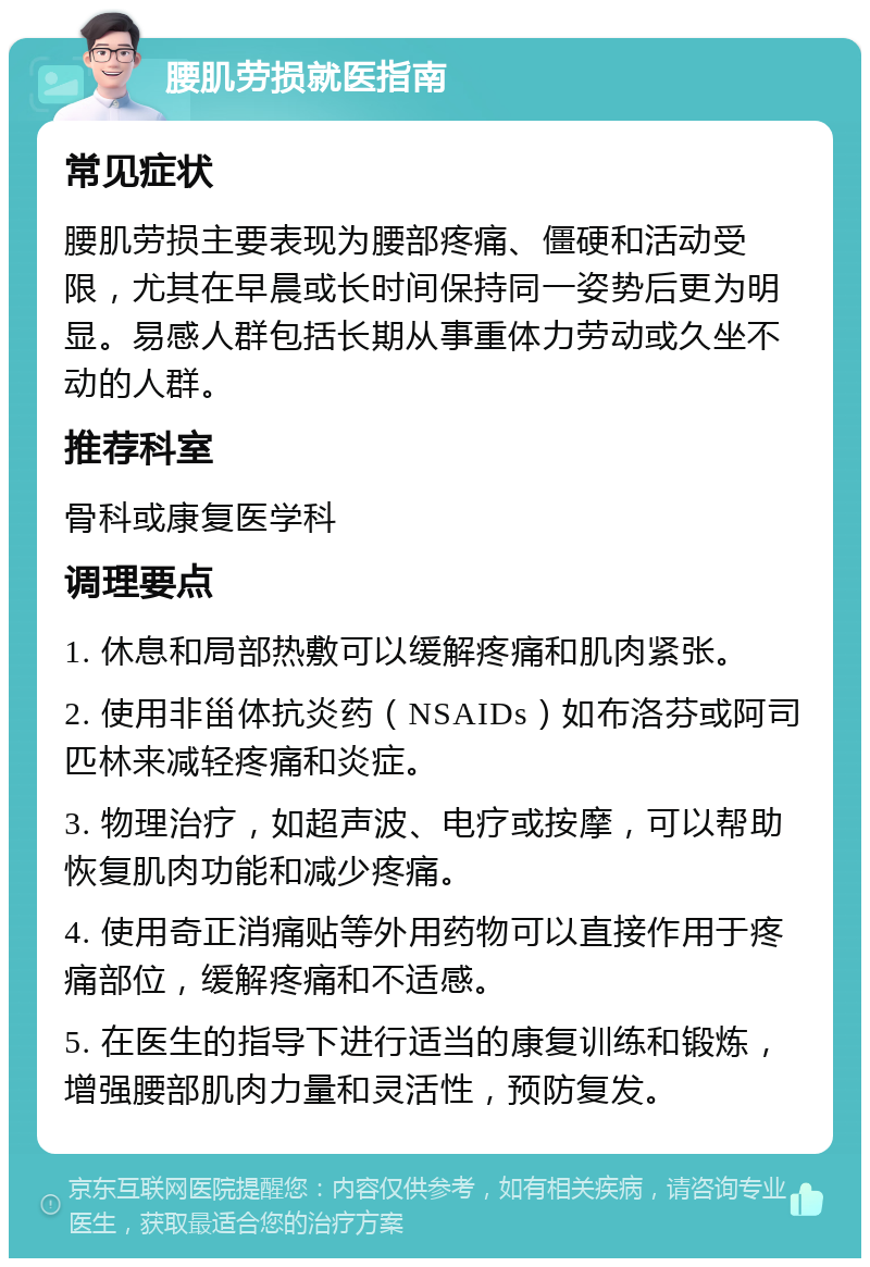 腰肌劳损就医指南 常见症状 腰肌劳损主要表现为腰部疼痛、僵硬和活动受限，尤其在早晨或长时间保持同一姿势后更为明显。易感人群包括长期从事重体力劳动或久坐不动的人群。 推荐科室 骨科或康复医学科 调理要点 1. 休息和局部热敷可以缓解疼痛和肌肉紧张。 2. 使用非甾体抗炎药（NSAIDs）如布洛芬或阿司匹林来减轻疼痛和炎症。 3. 物理治疗，如超声波、电疗或按摩，可以帮助恢复肌肉功能和减少疼痛。 4. 使用奇正消痛贴等外用药物可以直接作用于疼痛部位，缓解疼痛和不适感。 5. 在医生的指导下进行适当的康复训练和锻炼，增强腰部肌肉力量和灵活性，预防复发。