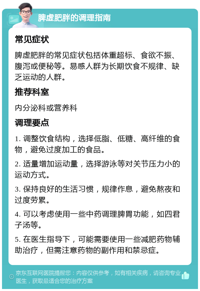 脾虚肥胖的调理指南 常见症状 脾虚肥胖的常见症状包括体重超标、食欲不振、腹泻或便秘等。易感人群为长期饮食不规律、缺乏运动的人群。 推荐科室 内分泌科或营养科 调理要点 1. 调整饮食结构，选择低脂、低糖、高纤维的食物，避免过度加工的食品。 2. 适量增加运动量，选择游泳等对关节压力小的运动方式。 3. 保持良好的生活习惯，规律作息，避免熬夜和过度劳累。 4. 可以考虑使用一些中药调理脾胃功能，如四君子汤等。 5. 在医生指导下，可能需要使用一些减肥药物辅助治疗，但需注意药物的副作用和禁忌症。