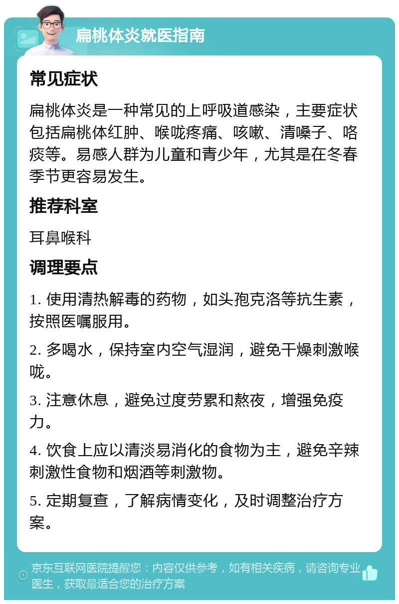 扁桃体炎就医指南 常见症状 扁桃体炎是一种常见的上呼吸道感染，主要症状包括扁桃体红肿、喉咙疼痛、咳嗽、清嗓子、咯痰等。易感人群为儿童和青少年，尤其是在冬春季节更容易发生。 推荐科室 耳鼻喉科 调理要点 1. 使用清热解毒的药物，如头孢克洛等抗生素，按照医嘱服用。 2. 多喝水，保持室内空气湿润，避免干燥刺激喉咙。 3. 注意休息，避免过度劳累和熬夜，增强免疫力。 4. 饮食上应以清淡易消化的食物为主，避免辛辣刺激性食物和烟酒等刺激物。 5. 定期复查，了解病情变化，及时调整治疗方案。