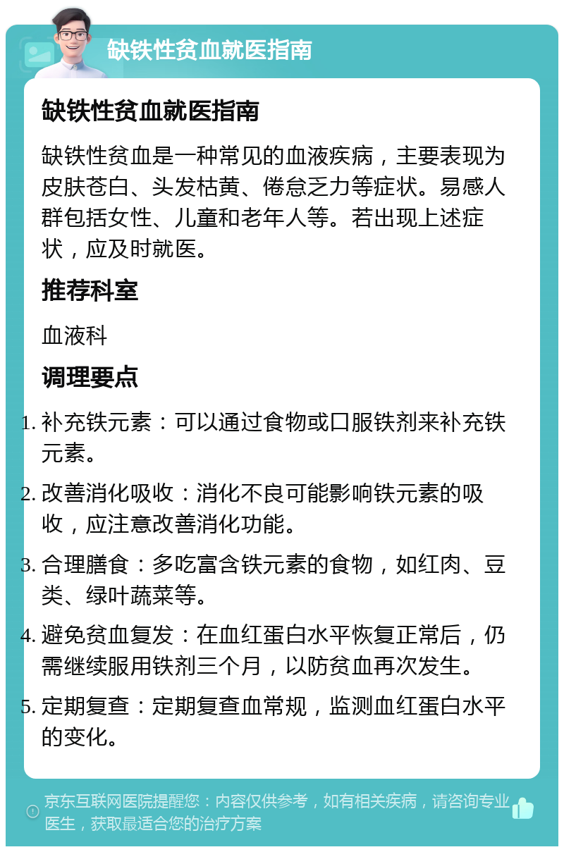 缺铁性贫血就医指南 缺铁性贫血就医指南 缺铁性贫血是一种常见的血液疾病，主要表现为皮肤苍白、头发枯黄、倦怠乏力等症状。易感人群包括女性、儿童和老年人等。若出现上述症状，应及时就医。 推荐科室 血液科 调理要点 补充铁元素：可以通过食物或口服铁剂来补充铁元素。 改善消化吸收：消化不良可能影响铁元素的吸收，应注意改善消化功能。 合理膳食：多吃富含铁元素的食物，如红肉、豆类、绿叶蔬菜等。 避免贫血复发：在血红蛋白水平恢复正常后，仍需继续服用铁剂三个月，以防贫血再次发生。 定期复查：定期复查血常规，监测血红蛋白水平的变化。