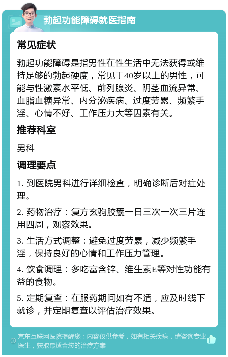 勃起功能障碍就医指南 常见症状 勃起功能障碍是指男性在性生活中无法获得或维持足够的勃起硬度，常见于40岁以上的男性，可能与性激素水平低、前列腺炎、阴茎血流异常、血脂血糖异常、内分泌疾病、过度劳累、频繁手淫、心情不好、工作压力大等因素有关。 推荐科室 男科 调理要点 1. 到医院男科进行详细检查，明确诊断后对症处理。 2. 药物治疗：复方玄驹胶囊一日三次一次三片连用四周，观察效果。 3. 生活方式调整：避免过度劳累，减少频繁手淫，保持良好的心情和工作压力管理。 4. 饮食调理：多吃富含锌、维生素E等对性功能有益的食物。 5. 定期复查：在服药期间如有不适，应及时线下就诊，并定期复查以评估治疗效果。