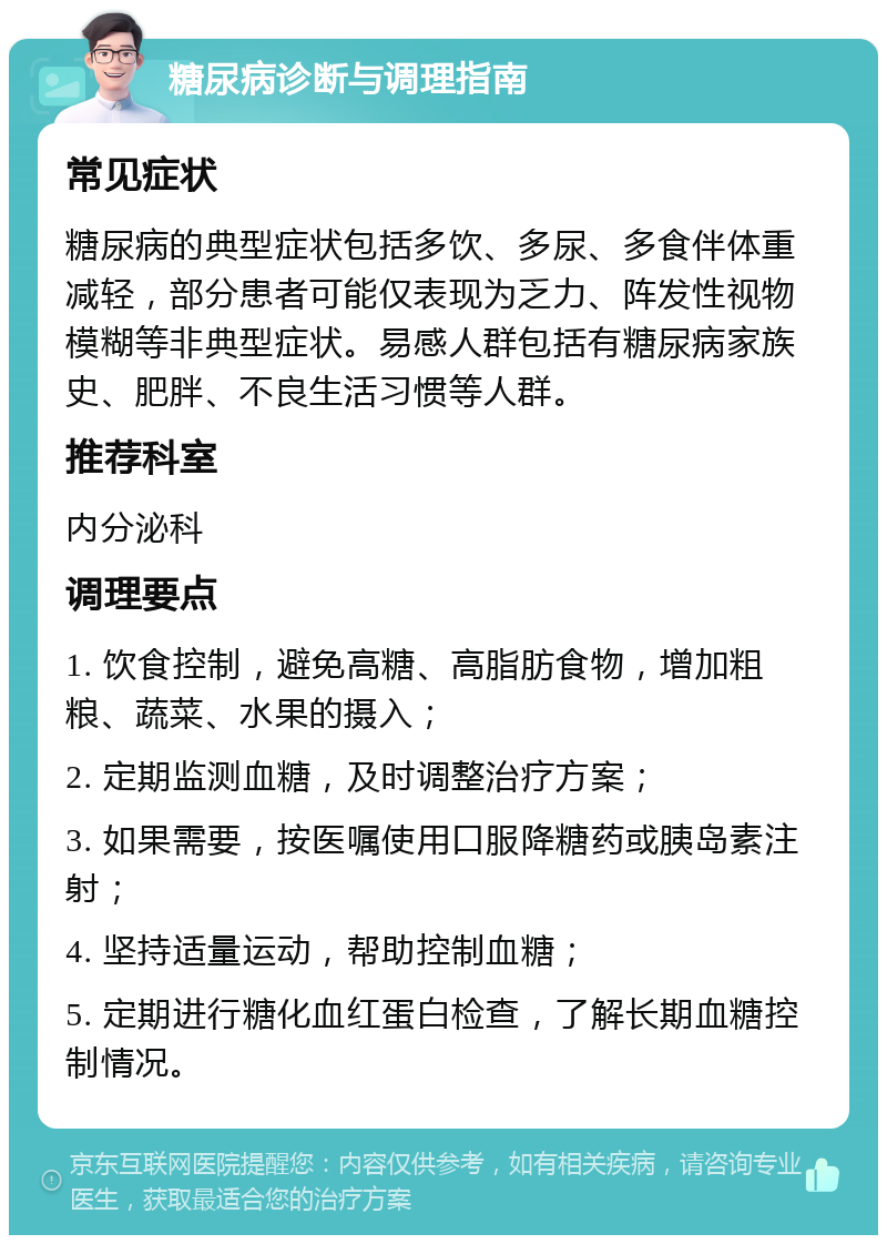 糖尿病诊断与调理指南 常见症状 糖尿病的典型症状包括多饮、多尿、多食伴体重减轻，部分患者可能仅表现为乏力、阵发性视物模糊等非典型症状。易感人群包括有糖尿病家族史、肥胖、不良生活习惯等人群。 推荐科室 内分泌科 调理要点 1. 饮食控制，避免高糖、高脂肪食物，增加粗粮、蔬菜、水果的摄入； 2. 定期监测血糖，及时调整治疗方案； 3. 如果需要，按医嘱使用口服降糖药或胰岛素注射； 4. 坚持适量运动，帮助控制血糖； 5. 定期进行糖化血红蛋白检查，了解长期血糖控制情况。